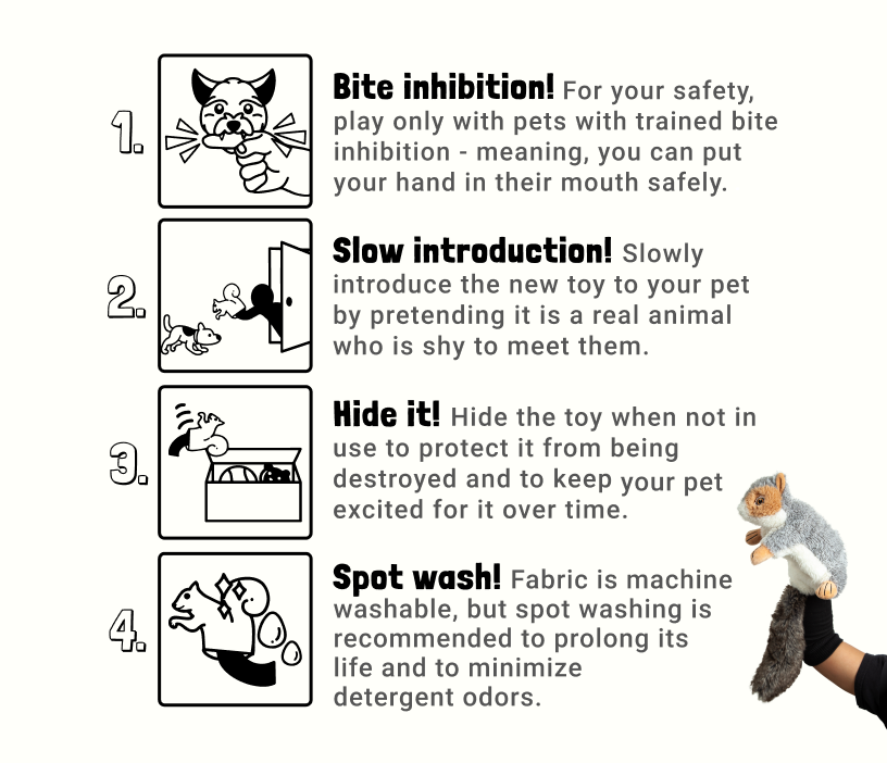1. Bite inhibition! For your safety, play only with pets with trained bite inhibition – meaning, you can put your hand in their mouth safely.
2. Slow introduction! Slowly introduce the new toy to your pet by pretending it is a real animal who is shy to meet them.
3. Hide it! Hide the toy when not in use to protect it from being destroyed and to keep your pet excited for it over time.
4. Spot wash! Fabric is machine washable, but spot washing is recommended to prolong its life and to minimize detergent odors.
